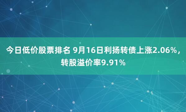 今日低价股票排名 9月16日利扬转债上涨2.06%，转股溢价率9.91%