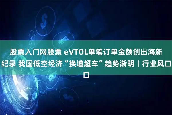 股票入门网股票 eVTOL单笔订单金额创出海新纪录 我国低空经济“换道超车”趋势渐明丨行业风口