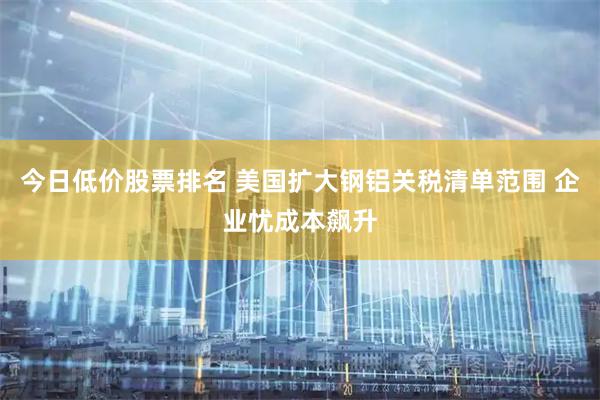 今日低价股票排名 美国扩大钢铝关税清单范围 企业忧成本飙升