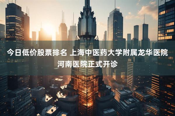 今日低价股票排名 上海中医药大学附属龙华医院河南医院正式开诊