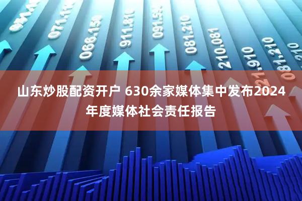 山东炒股配资开户 630余家媒体集中发布2024年度媒体社会责任报告