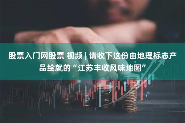股票入门网股票 视频 | 请收下这份由地理标志产品绘就的“江苏丰收风味地图”