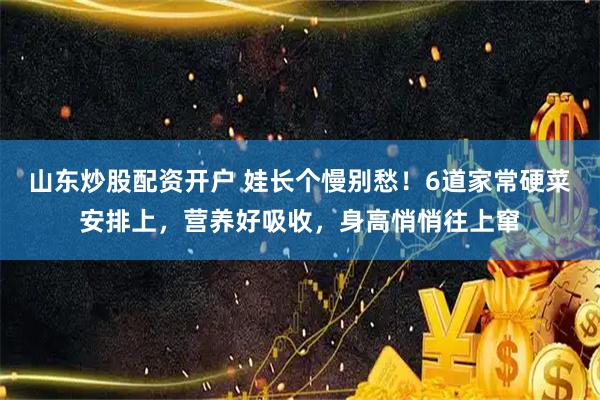 山东炒股配资开户 娃长个慢别愁！6道家常硬菜安排上，营养好吸收，身高悄悄往上窜
