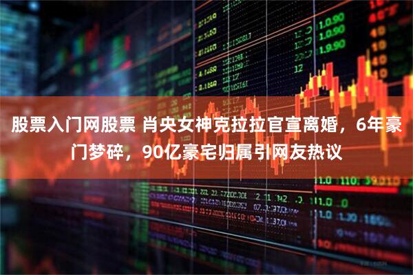 股票入门网股票 肖央女神克拉拉官宣离婚，6年豪门梦碎，90亿豪宅归属引网友热议