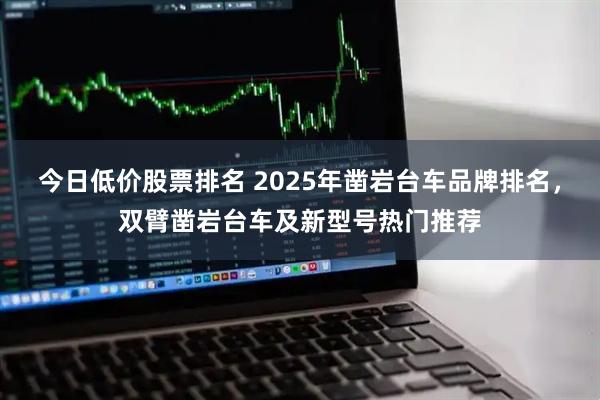今日低价股票排名 2025年凿岩台车品牌排名，双臂凿岩台车及新型号热门推荐
