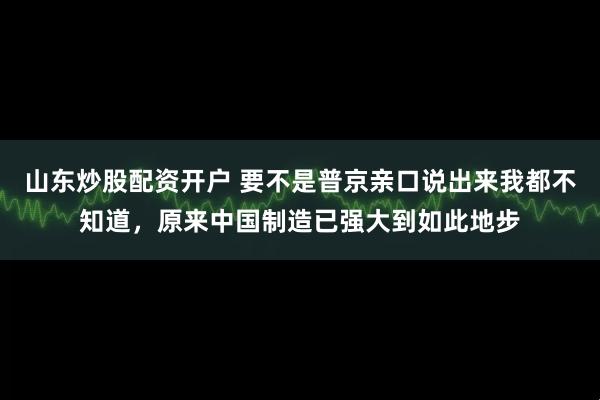 山东炒股配资开户 要不是普京亲口说出来我都不知道，原来中国制造已强大到如此地步