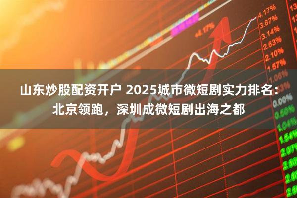 山东炒股配资开户 2025城市微短剧实力排名：北京领跑，深圳成微短剧出海之都